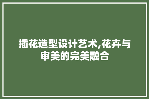 插花造型设计艺术,花卉与审美的完美融合