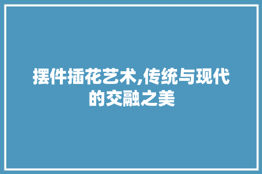 摆件插花艺术,传统与现代的交融之美