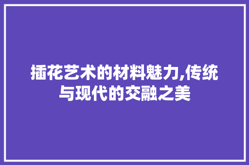 插花艺术的材料魅力,传统与现代的交融之美