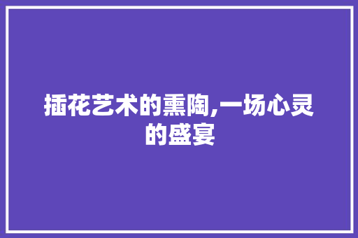 插花艺术的熏陶,一场心灵的盛宴