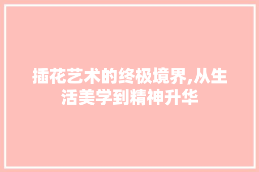 插花艺术的终极境界,从生活美学到精神升华