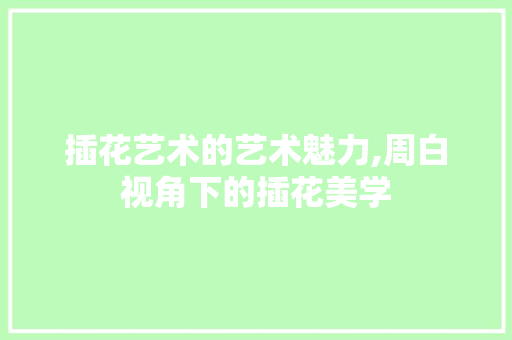 插花艺术的艺术魅力,周白视角下的插花美学