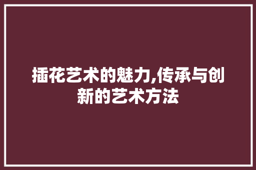 插花艺术的魅力,传承与创新的艺术方法