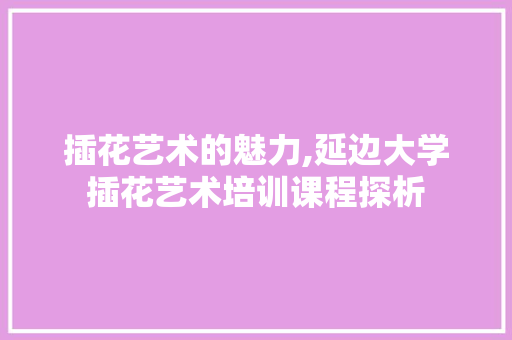 插花艺术的魅力,延边大学插花艺术培训课程探析