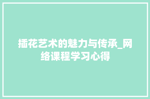 插花艺术的魅力与传承_网络课程学习心得