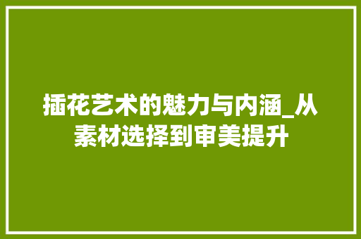 插花艺术的魅力与内涵_从素材选择到审美提升