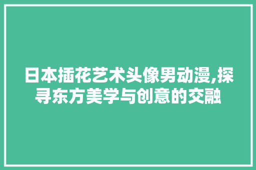 日本插花艺术头像男动漫,探寻东方美学与创意的交融