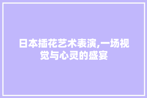 日本插花艺术表演,一场视觉与心灵的盛宴