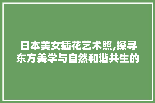 日本美女插花艺术照,探寻东方美学与自然和谐共生的奇妙之旅