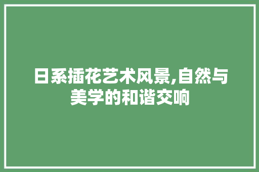 日系插花艺术风景,自然与美学的和谐交响