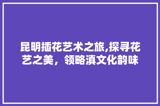 昆明插花艺术之旅,探寻花艺之美，领略滇文化韵味