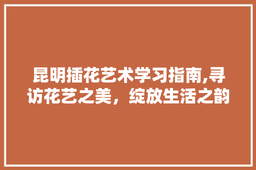 昆明插花艺术学习指南,寻访花艺之美，绽放生活之韵