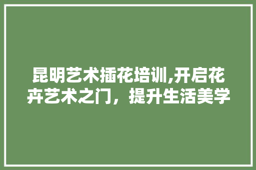 昆明艺术插花培训,开启花卉艺术之门，提升生活美学品味