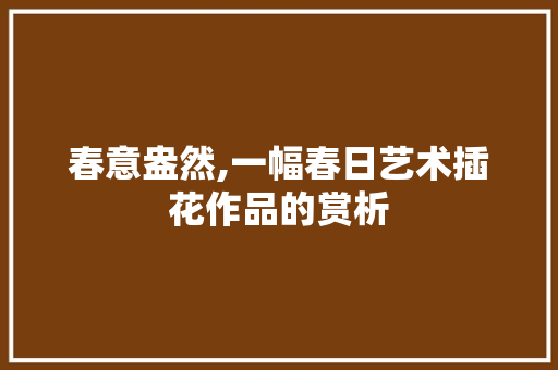 春意盎然,一幅春日艺术插花作品的赏析