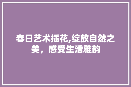 春日艺术插花,绽放自然之美，感受生活雅韵