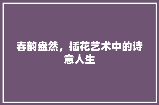 春韵盎然，插花艺术中的诗意人生