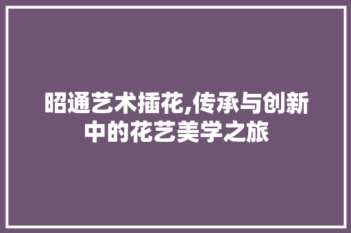 昭通艺术插花,传承与创新中的花艺美学之旅