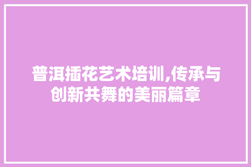普洱插花艺术培训,传承与创新共舞的美丽篇章