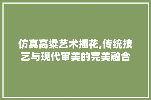 仿真高粱艺术插花,传统技艺与现代审美的完美融合