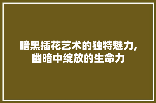暗黑插花艺术的独特魅力,幽暗中绽放的生命力
