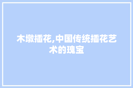 木墩插花,中国传统插花艺术的瑰宝