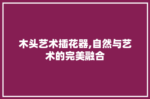 木头艺术插花器,自然与艺术的完美融合