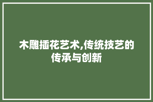 木雕插花艺术,传统技艺的传承与创新