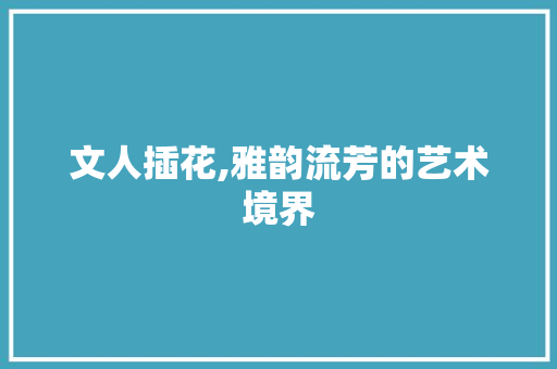 文人插花,雅韵流芳的艺术境界
