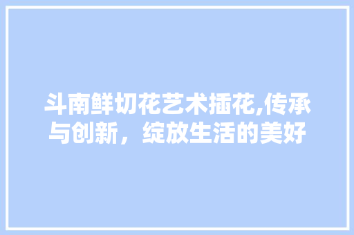 斗南鲜切花艺术插花,传承与创新，绽放生活的美好
