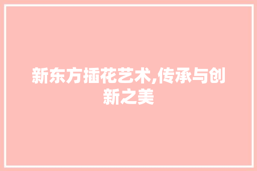 新东方插花艺术,传承与创新之美