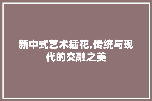 新中式艺术插花,传统与现代的交融之美