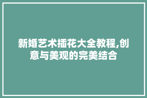 新婚艺术插花大全教程,创意与美观的完美结合