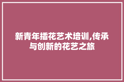 新青年插花艺术培训,传承与创新的花艺之旅