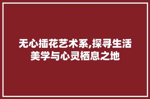 无心插花艺术系,探寻生活美学与心灵栖息之地