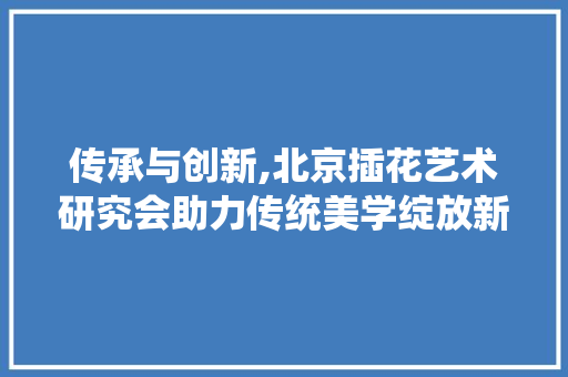 传承与创新,北京插花艺术研究会助力传统美学绽放新光彩