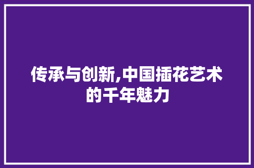 传承与创新,中国插花艺术的千年魅力