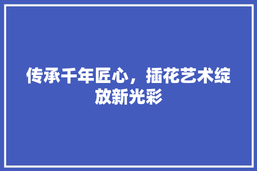 传承千年匠心，插花艺术绽放新光彩