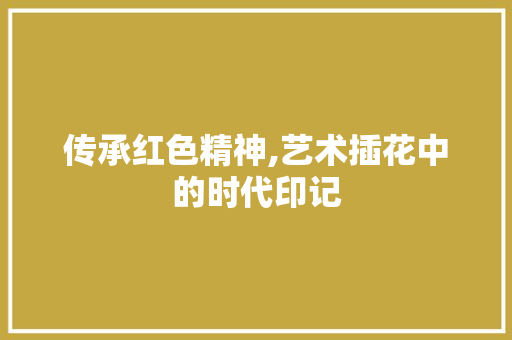 传承红色精神,艺术插花中的时代印记