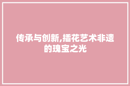 传承与创新,插花艺术非遗的瑰宝之光
