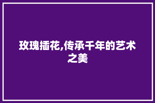 玫瑰插花,传承千年的艺术之美