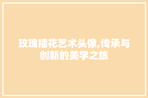 玫瑰插花艺术头像,传承与创新的美学之旅