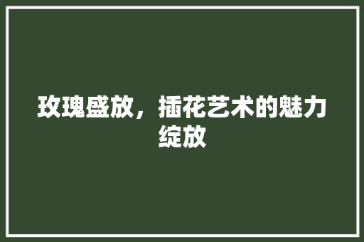 玫瑰盛放，插花艺术的魅力绽放