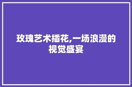 玫瑰艺术插花,一场浪漫的视觉盛宴