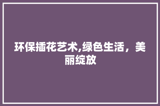 环保插花艺术,绿色生活，美丽绽放