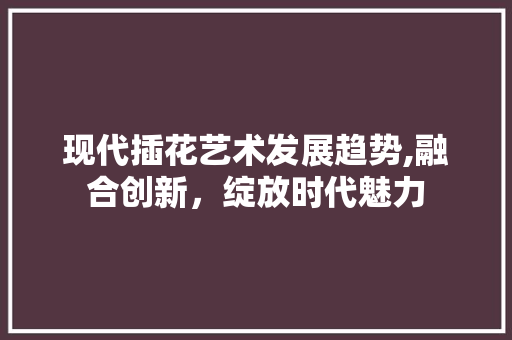 现代插花艺术发展趋势,融合创新，绽放时代魅力