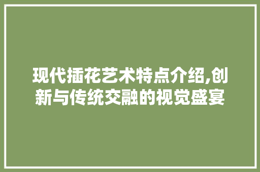 现代插花艺术特点介绍,创新与传统交融的视觉盛宴