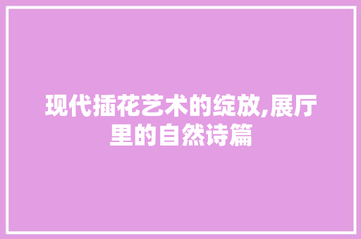 现代插花艺术的绽放,展厅里的自然诗篇