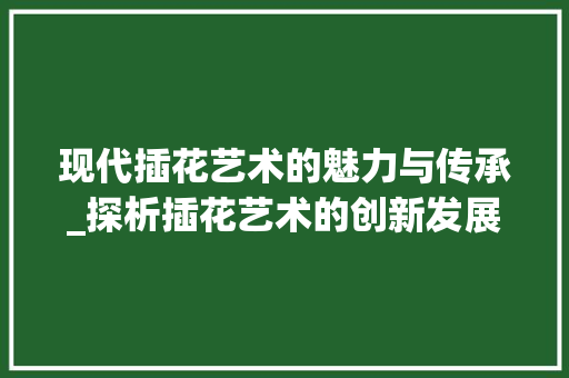 现代插花艺术的魅力与传承_探析插花艺术的创新发展