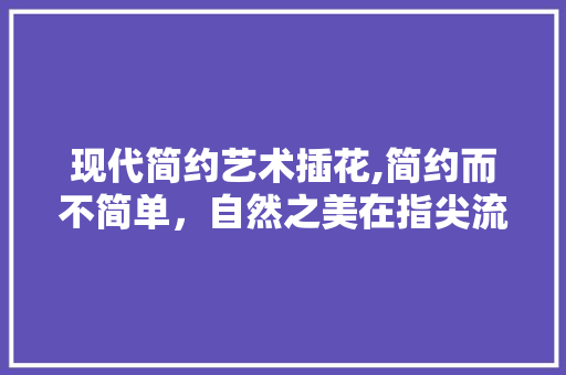 现代简约艺术插花,简约而不简单，自然之美在指尖流转