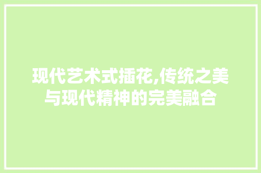 现代艺术式插花,传统之美与现代精神的完美融合